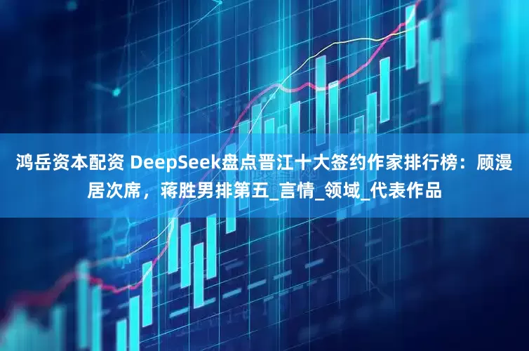 鸿岳资本配资 DeepSeek盘点晋江十大签约作家排行榜：顾漫居次席，蒋胜男排第五_言情_领域_代表作品