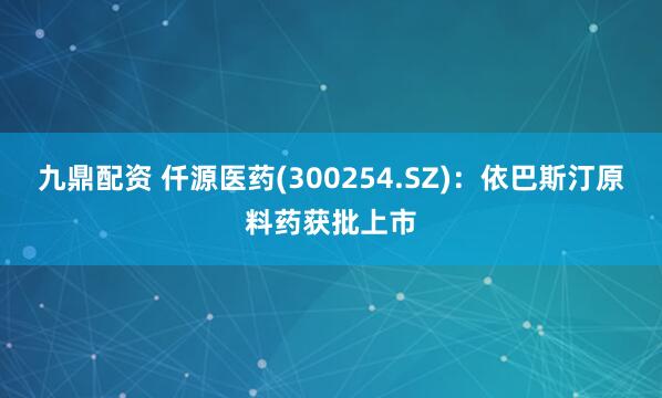 九鼎配资 仟源医药(300254.SZ)：依巴斯汀原料药获批上市