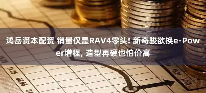 鸿岳资本配资 销量仅是RAV4零头! 新奇骏欲换e-Power增程, 造型再硬也怕价高