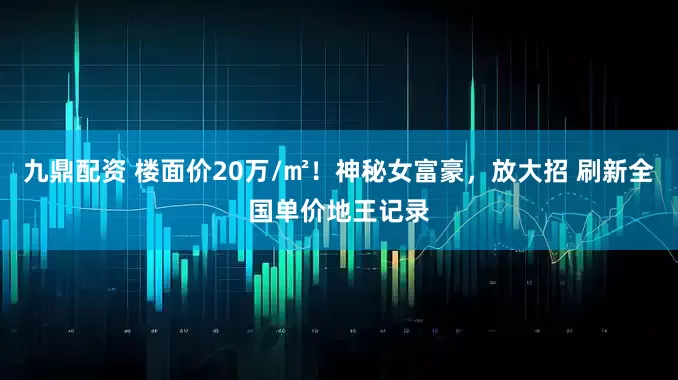 九鼎配资 楼面价20万/㎡！神秘女富豪，放大招 刷新全国单价地王记录