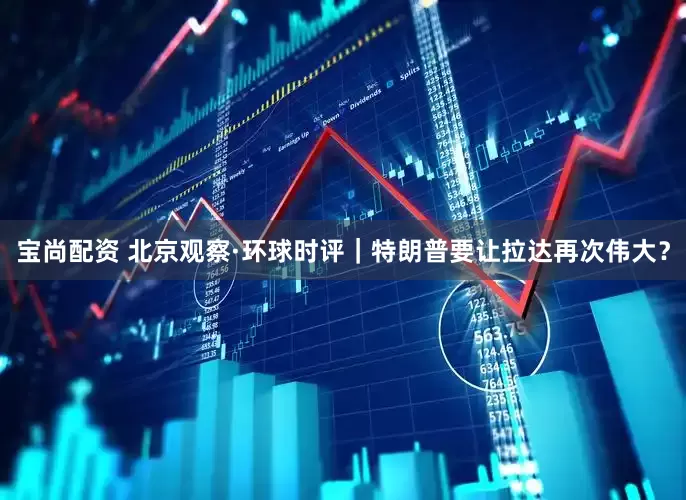 宝尚配资 北京观察·环球时评｜特朗普要让拉达再次伟大？