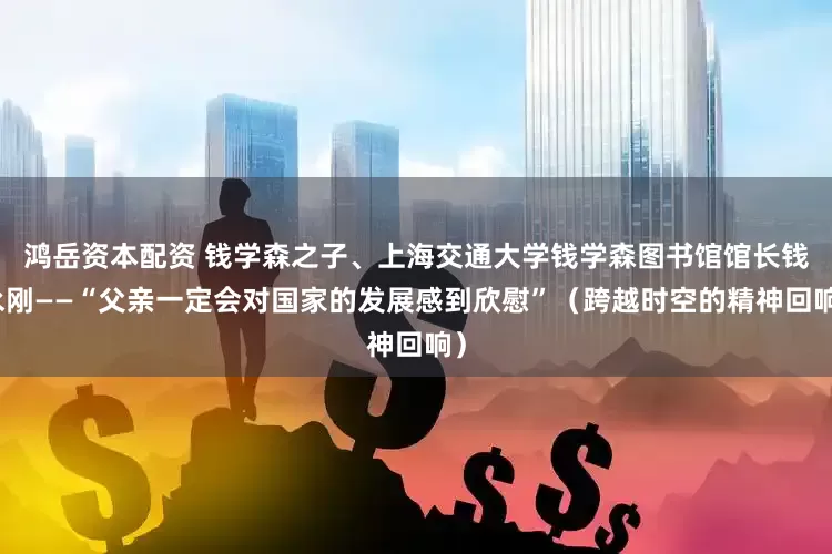 鸿岳资本配资 钱学森之子、上海交通大学钱学森图书馆馆长钱永刚——“父亲一定会对国家的发展感到欣慰”（跨越时空的精神回响）