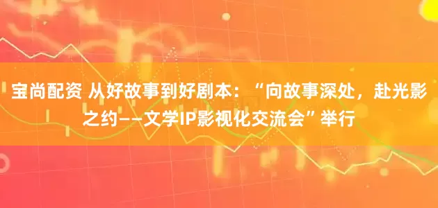 宝尚配资 从好故事到好剧本：“向故事深处，赴光影之约——文学IP影视化交流会”举行