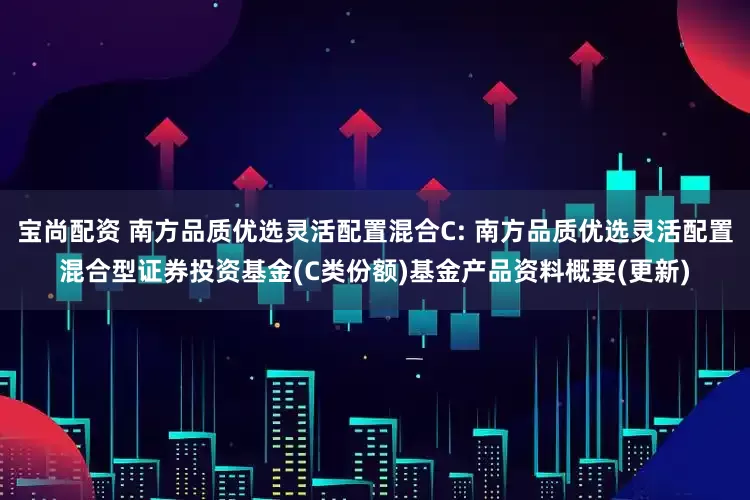 宝尚配资 南方品质优选灵活配置混合C: 南方品质优选灵活配置混合型证券投资基金(C类份额)基金产品资料概要(更新)