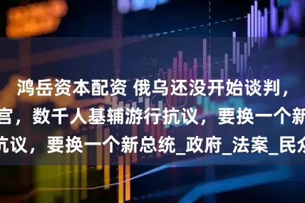 鸿岳资本配资 俄乌还没开始谈判，泽连斯基惨遭逼宫，数千人基辅游行抗议，要换一个新总统_政府_法案_民众