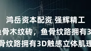 鸿岳资本配资 强辉精工瓷砖丝绒鱼骨木纹砖，鱼骨纹路拥有3D触感立体肌理