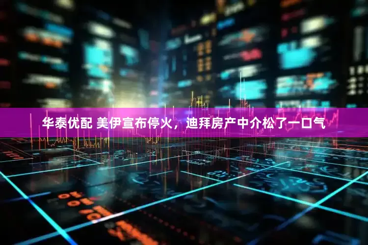华泰优配 美伊宣布停火，迪拜房产中介松了一口气