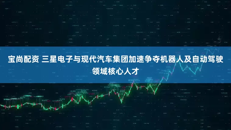 宝尚配资 三星电子与现代汽车集团加速争夺机器人及自动驾驶领域核心人才