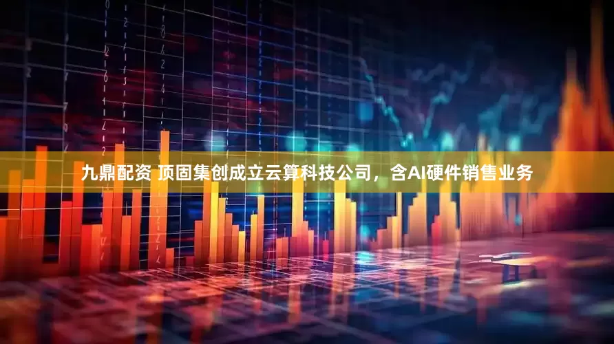 九鼎配资 顶固集创成立云算科技公司，含AI硬件销售业务