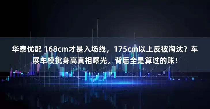 华泰优配 168cm才是入场线，175cm以上反被淘汰？车展车模挑身高真相曝光，背后全是算过的账！
