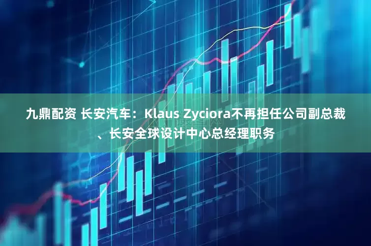 九鼎配资 长安汽车：Klaus Zyciora不再担任公司副总裁、长安全球设计中心总经理职务
