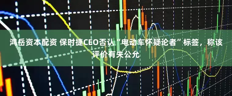 鸿岳资本配资 保时捷CEO否认“电动车怀疑论者”标签，称该评价有失公允